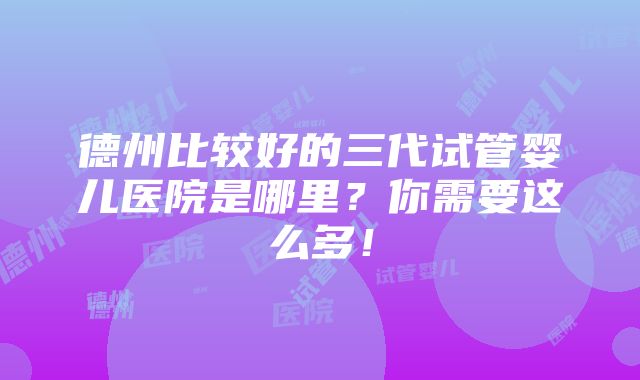 德州比较好的三代试管婴儿医院是哪里？你需要这么多！