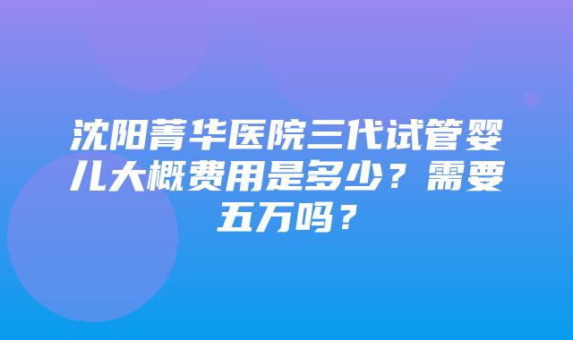 沈阳菁华医院三代试管婴儿大概费用是多少？需要五万吗？