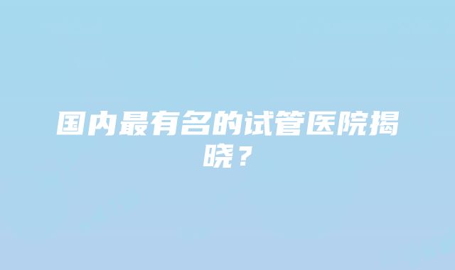 国内最有名的试管医院揭晓？