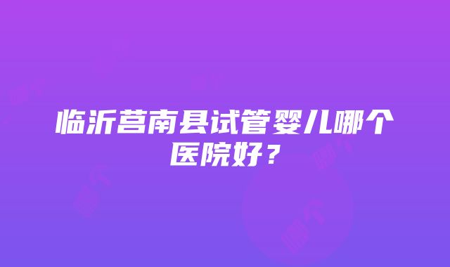 临沂莒南县试管婴儿哪个医院好？