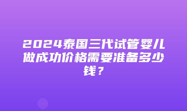 2024泰国三代试管婴儿做成功价格需要准备多少钱？