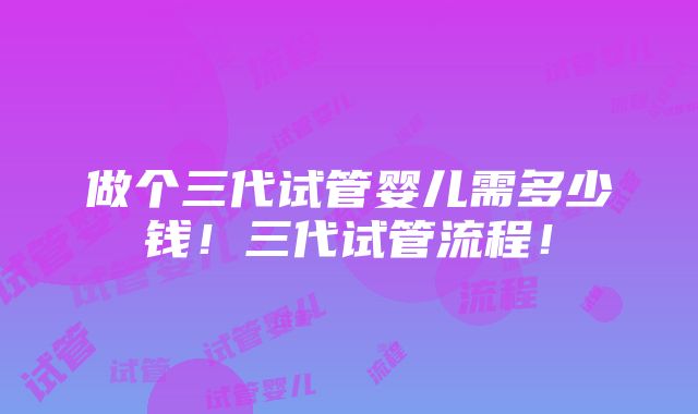 做个三代试管婴儿需多少钱！三代试管流程！