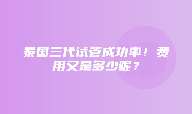 泰国三代试管成功率！费用又是多少呢？