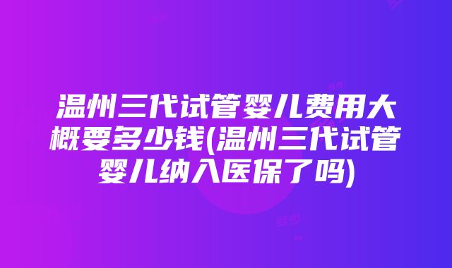 温州三代试管婴儿费用大概要多少钱(温州三代试管婴儿纳入医保了吗)