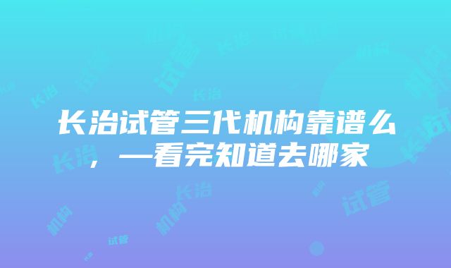 长治试管三代机构靠谱么，—看完知道去哪家