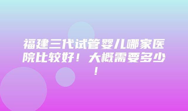 福建三代试管婴儿哪家医院比较好！大概需要多少！