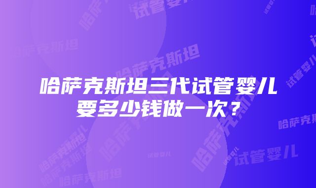 哈萨克斯坦三代试管婴儿要多少钱做一次？