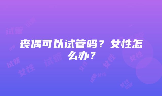 丧偶可以试管吗？女性怎么办？