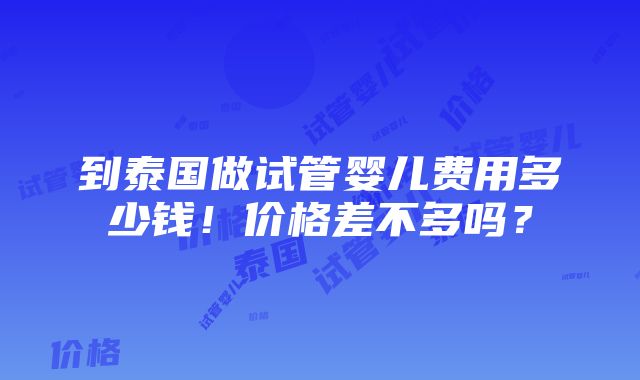 到泰国做试管婴儿费用多少钱！价格差不多吗？