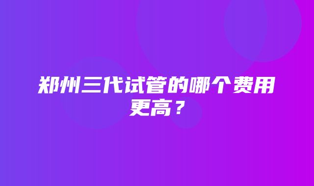 郑州三代试管的哪个费用更高？