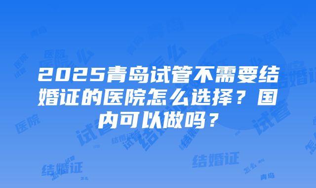 2025青岛试管不需要结婚证的医院怎么选择？国内可以做吗？