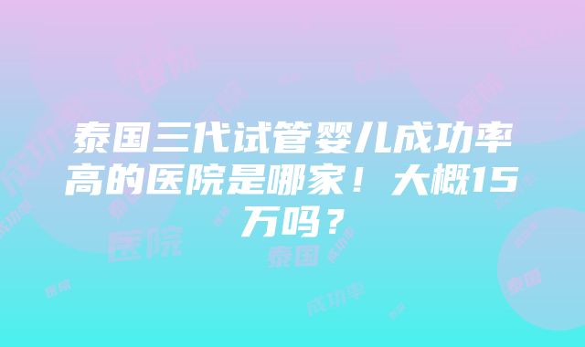 泰国三代试管婴儿成功率高的医院是哪家！大概15万吗？