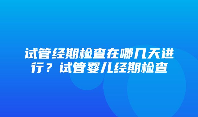 试管经期检查在哪几天进行？试管婴儿经期检查