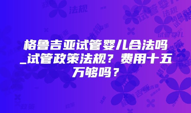 格鲁吉亚试管婴儿合法吗_试管政策法规？费用十五万够吗？