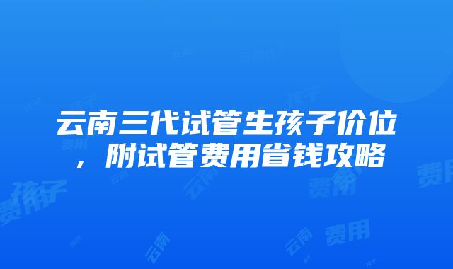 云南三代试管生孩子价位，附试管费用省钱攻略