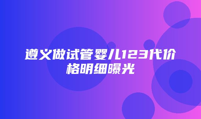 遵义做试管婴儿123代价格明细曝光