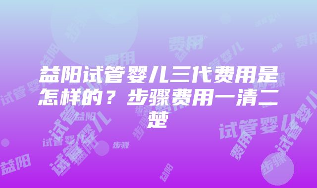 益阳试管婴儿三代费用是怎样的？步骤费用一清二楚