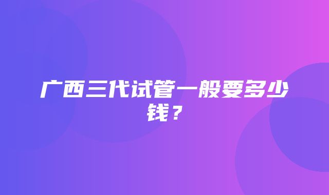 广西三代试管一般要多少钱？