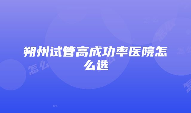 朔州试管高成功率医院怎么选