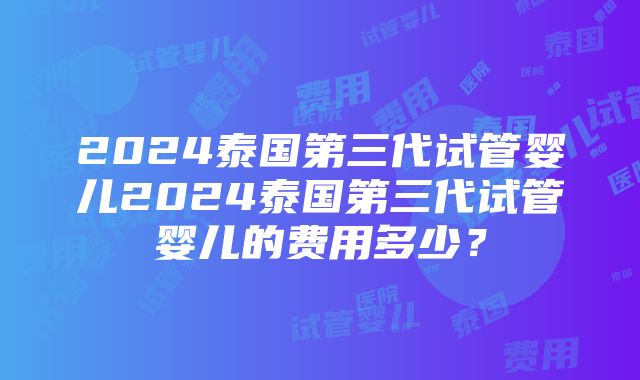 2024泰国第三代试管婴儿2024泰国第三代试管婴儿的费用多少？