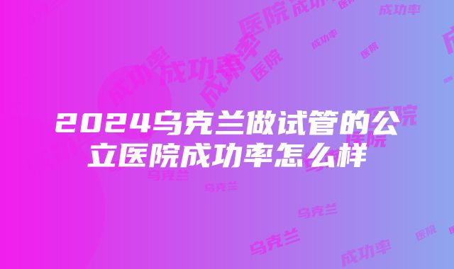 2024乌克兰做试管的公立医院成功率怎么样