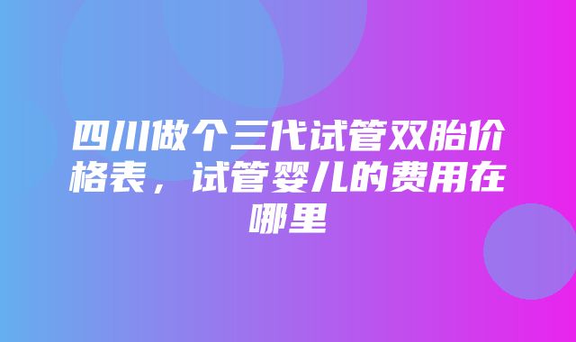 四川做个三代试管双胎价格表，试管婴儿的费用在哪里