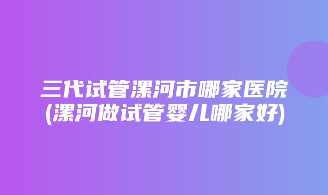 三代试管漯河市哪家医院(漯河做试管婴儿哪家好)