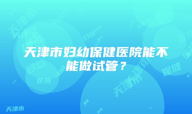 天津市妇幼保健医院能不能做试管？