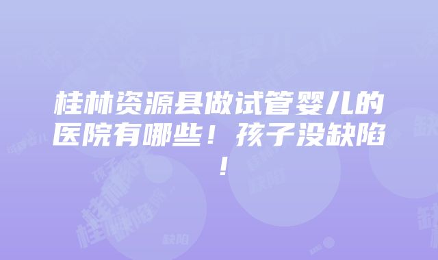 桂林资源县做试管婴儿的医院有哪些！孩子没缺陷！