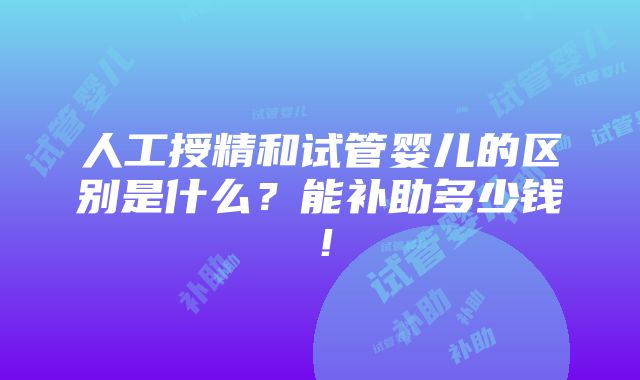 人工授精和试管婴儿的区别是什么？能补助多少钱！