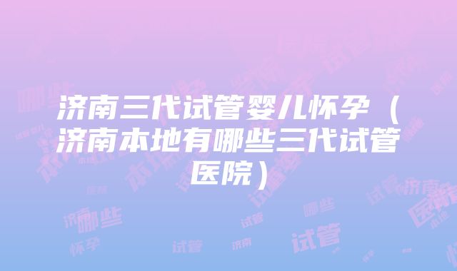 济南三代试管婴儿怀孕（济南本地有哪些三代试管医院）