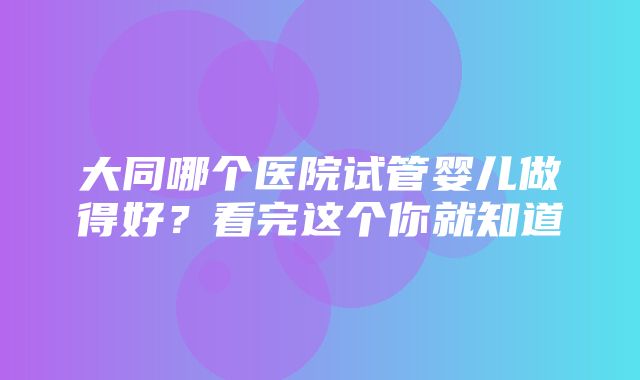 大同哪个医院试管婴儿做得好？看完这个你就知道