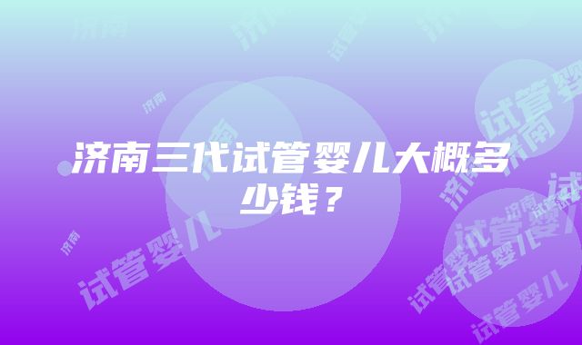 济南三代试管婴儿大概多少钱？