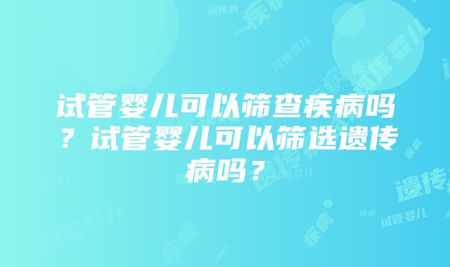 试管婴儿可以筛查疾病吗？试管婴儿可以筛选遗传病吗？