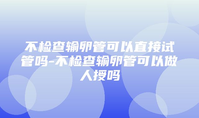 不检查输卵管可以直接试管吗-不检查输卵管可以做人授吗