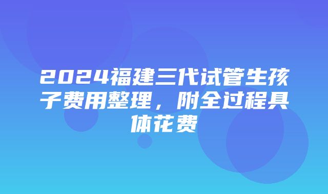 2024福建三代试管生孩子费用整理，附全过程具体花费