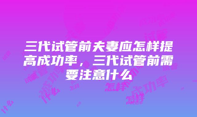 三代试管前夫妻应怎样提高成功率，三代试管前需要注意什么