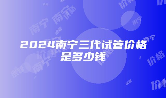 2024南宁三代试管价格是多少钱