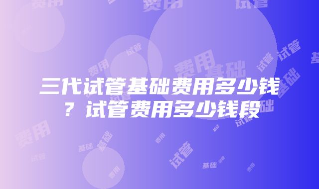 三代试管基础费用多少钱？试管费用多少钱段