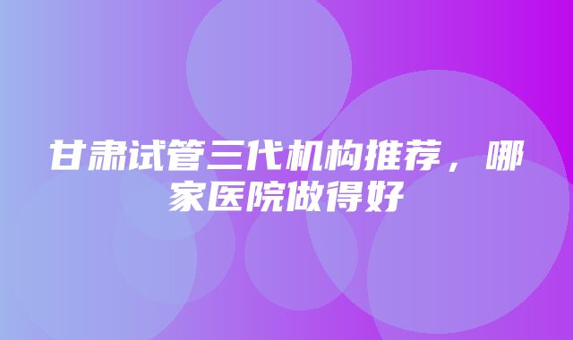 甘肃试管三代机构推荐，哪家医院做得好