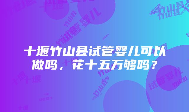 十堰竹山县试管婴儿可以做吗，花十五万够吗？