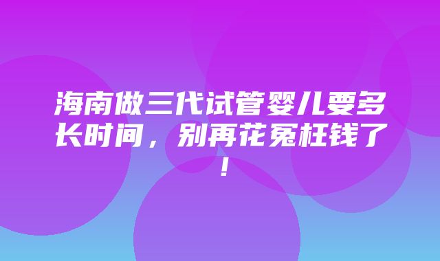 海南做三代试管婴儿要多长时间，别再花冤枉钱了！