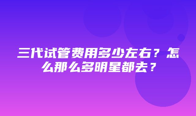 三代试管费用多少左右？怎么那么多明星都去？