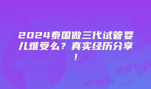 2024泰国做三代试管婴儿难受么？真实经历分享!