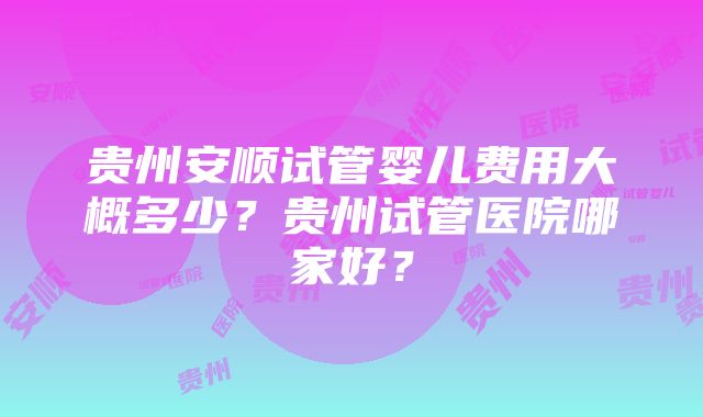 贵州安顺试管婴儿费用大概多少？贵州试管医院哪家好？