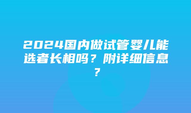 2024国内做试管婴儿能选者长相吗？附详细信息？