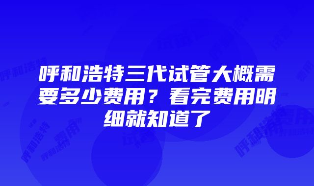 呼和浩特三代试管大概需要多少费用？看完费用明细就知道了