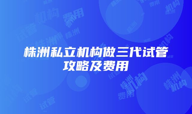 株洲私立机构做三代试管攻略及费用