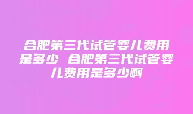 合肥第三代试管婴儿费用是多少 合肥第三代试管婴儿费用是多少啊