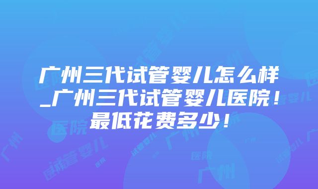 广州三代试管婴儿怎么样_广州三代试管婴儿医院！最低花费多少！